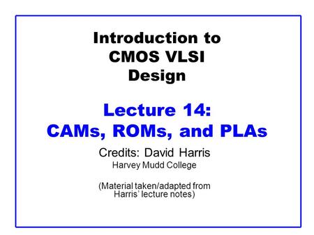 Introduction to CMOS VLSI Design Lecture 14: CAMs, ROMs, and PLAs Credits: David Harris Harvey Mudd College (Material taken/adapted from Harris’ lecture.