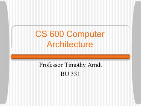 CS 600 Computer Architecture Professor Timothy Arndt BU 331.