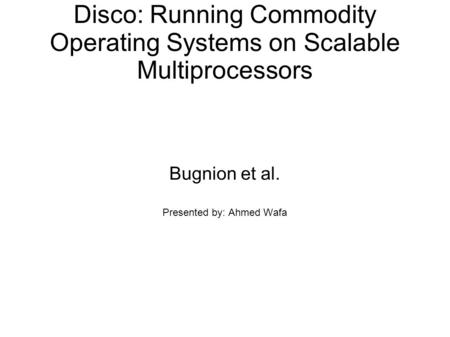 Disco: Running Commodity Operating Systems on Scalable Multiprocessors Bugnion et al. Presented by: Ahmed Wafa.
