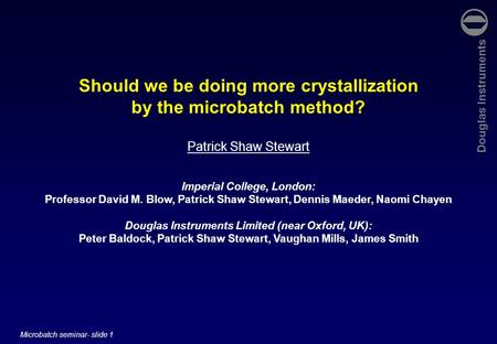 Douglas Instruments Microbatch seminar- slide 1 Should we be doing more crystallization by the microbatch method? Patrick Shaw Stewart Imperial College,