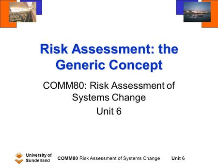 Unit 6 University of Sunderland COMM80 Risk Assessment of Systems Change Risk Assessment: the Generic Concept COMM80: Risk Assessment of Systems Change.