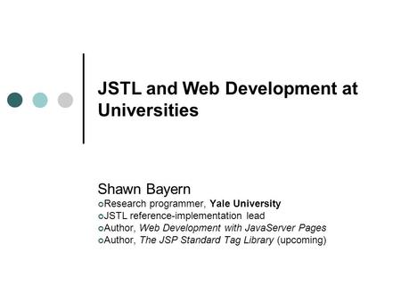 JSTL and Web Development at Universities Shawn Bayern Research programmer, Yale University JSTL reference-implementation lead Author, Web Development with.