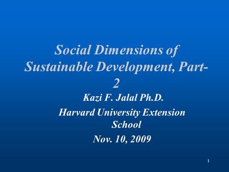 1 Social Dimensions of Sustainable Development, Part- 2 Kazi F. Jalal Ph.D. Harvard University Extension School Nov. 10, 2009.