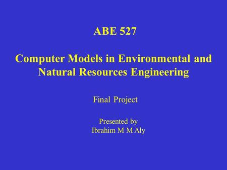 ABE 527 Computer Models in Environmental and Natural Resources Engineering Presented by Ibrahim M M Aly Final Project.