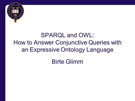 SPARQL and OWL: How to Answer Conjunctive Queries with an Expressive Ontology Language Birte Glimm.