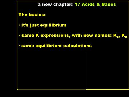 A new chapter: 17 Acids & Bases The basics: it’s just equilibrium same K expressions, with new names: K a, K b same equilibrium calculations What’s new: