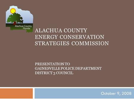 ALACHUA COUNTY ENERGY CONSERVATION STRATEGIES COMMISSION PRESENTATION TO GAINESVILLE POLICE DEPARTMENT DISTRICT 3 COUNCIL October 9, 2008.
