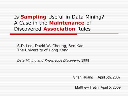 Is Sampling Useful in Data Mining? A Case in the Maintenance of Discovered Association Rules S.D. Lee, David W. Cheung, Ben Kao The University of Hong.