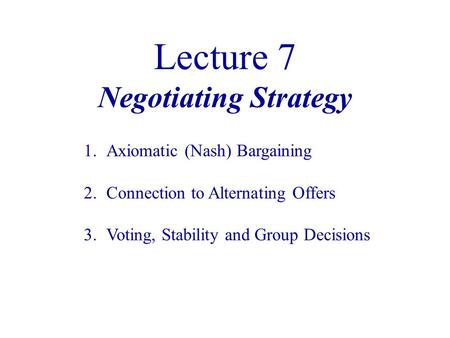 Lecture 7 Negotiating Strategy 1.Axiomatic (Nash) Bargaining 2.Connection to Alternating Offers 3.Voting, Stability and Group Decisions.