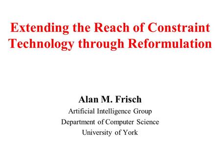 Alan M. Frisch Artificial Intelligence Group Department of Computer Science University of York Extending the Reach of Constraint Technology through Reformulation.