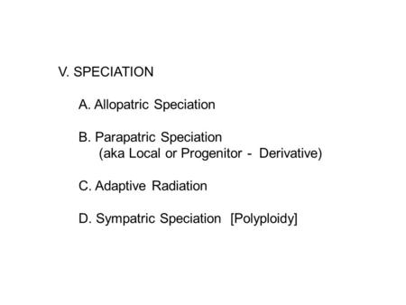 V. SPECIATION A. Allopatric Speciation B. Parapatric Speciation (aka Local or Progenitor - Derivative) C. Adaptive Radiation D. Sympatric Speciation [Polyploidy]