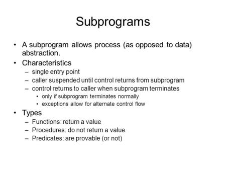 Subprograms A subprogram allows process (as opposed to data) abstraction. Characteristics –single entry point –caller suspended until control returns from.