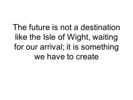 The future is not a destination like the Isle of Wight, waiting for our arrival; it is something we have to create.