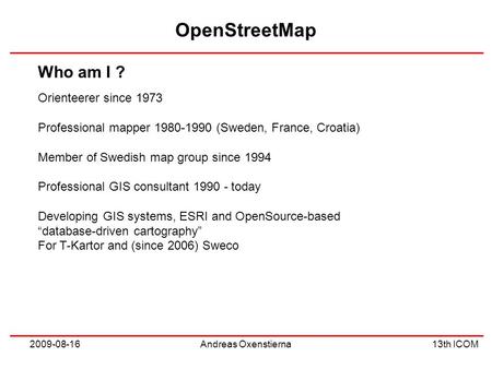 OpenStreetMap 13th ICOM 2009-08-16Andreas Oxenstierna Orienteerer since 1973 Professional mapper 1980-1990 (Sweden, France, Croatia) Member of Swedish.
