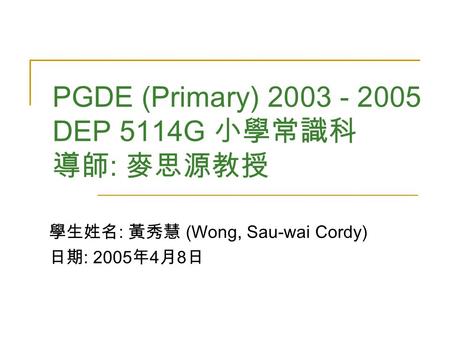 PGDE (Primary) 2003 - 2005 DEP 5114G 小學常識科 導師 : 麥思源教授 學生姓名 : 黃秀慧 (Wong, Sau-wai Cordy) 日期 : 2005 年 4 月 8 日.