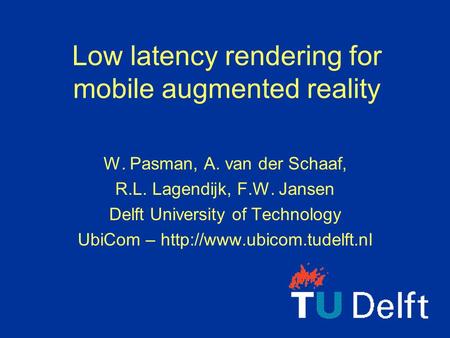 Low latency rendering for mobile augmented reality W. Pasman, A. van der Schaaf, R.L. Lagendijk, F.W. Jansen Delft University of Technology UbiCom –