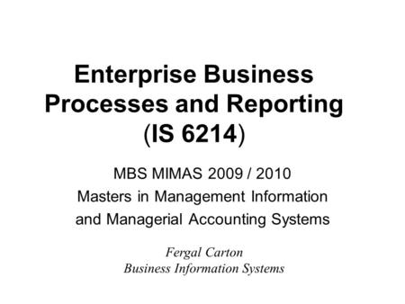 Enterprise Business Processes and Reporting (IS 6214) MBS MIMAS 2009 / 2010 Masters in Management Information and Managerial Accounting Systems Fergal.
