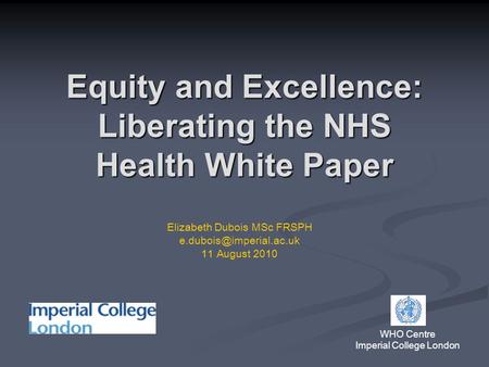Equity and Excellence: Liberating the NHS Health White Paper WHO Centre Imperial College London Elizabeth Dubois MSc FRSPH 11 August.