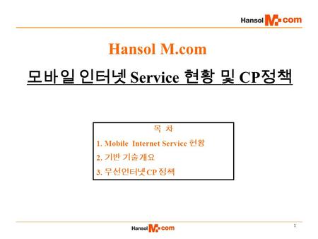 1 Hansol M.com 모바일 인터넷 Service 현황 및 CP 정책 목 차 1. Mobile Internet Service 현황 2. 기반 기술개요 3. 무선인터넷 CP 정책.
