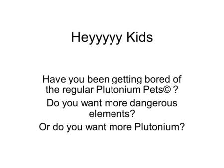 Heyyyyy Kids Have you been getting bored of the regular Plutonium Pets© ? Do you want more dangerous elements? Or do you want more Plutonium?