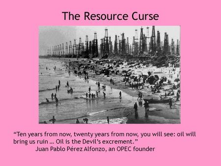 The Resource Curse “Ten years from now, twenty years from now, you will see: oil will bring us ruin … Oil is the Devil’s excrement.” Juan Pablo Pérez Alfonzo,