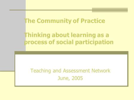 The Community of Practice Thinking about learning as a process of social participation Teaching and Assessment Network June, 2005.