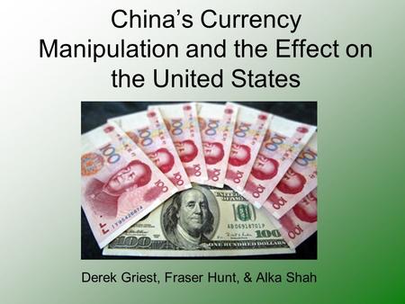 China’s Currency Manipulation and the Effect on the United States Derek Griest, Fraser Hunt, & Alka Shah.