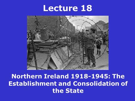 Lecture 18 Northern Ireland 1918-1945: The Establishment and Consolidation of the State.