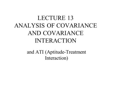 LECTURE 13 ANALYSIS OF COVARIANCE AND COVARIANCE INTERACTION and ATI (Aptitude-Treatment Interaction)
