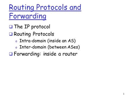 1 Routing Protocols and Forwarding  The IP protocol  Routing Protocols o Intra-domain (inside an AS) o Inter-domain (between ASes)  Forwarding: inside.