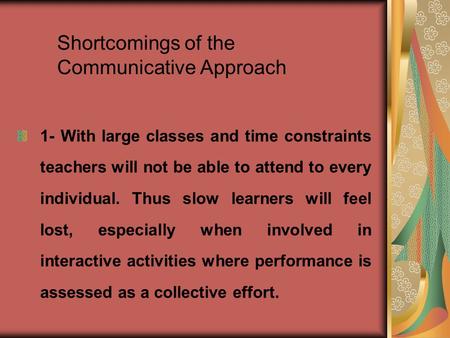 Shortcomings of the Communicative Approach 1- With large classes and time constraints teachers will not be able to attend to every individual. Thus slow.