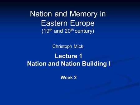 Nation and Memory in Eastern Europe (19 th and 20 th century) Christoph Mick Lecture 1 Nation and Nation Building I Week 2.