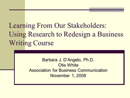 Learning From Our Stakeholders: Using Research to Redesign a Business Writing Course Barbara J. D’Angelo, Ph.D. Otis White Association for Business Communication.