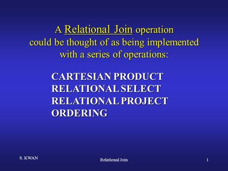 S. KWAN Relational Join1 A Relational Join operation could be thought of as being implemented with a series of operations: CARTESIAN PRODUCT RELATIONAL.