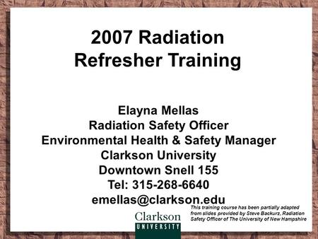 2007 Radiation Refresher Training Elayna Mellas Radiation Safety Officer Environmental Health & Safety Manager Clarkson University Downtown Snell 155 Tel: