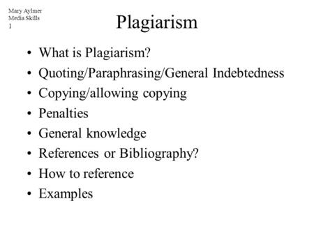 Mary Aylmer Media Skills 1 Plagiarism What is Plagiarism? Quoting/Paraphrasing/General Indebtedness Copying/allowing copying Penalties General knowledge.