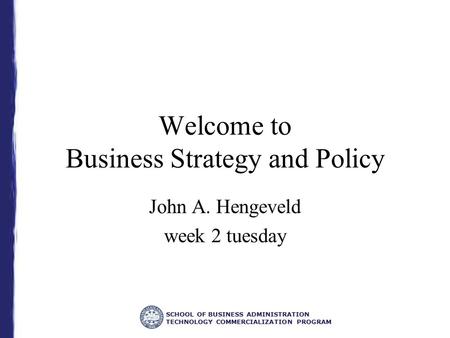 SCHOOL OF BUSINESS ADMINISTRATION TECHNOLOGY COMMERCIALIZATION PROGRAM Welcome to Business Strategy and Policy John A. Hengeveld week 2 tuesday.