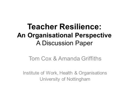 Teacher Resilience: An Organisational Perspective A Discussion Paper Tom Cox & Amanda Griffiths Institute of Work, Health & Organisations University of.