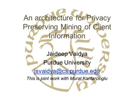 An architecture for Privacy Preserving Mining of Client Information Jaideep Vaidya Purdue University This is joint work with Murat.