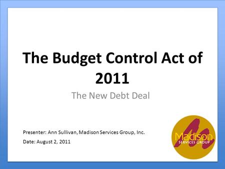 The Budget Control Act of 2011 The New Debt Deal Presenter: Ann Sullivan, Madison Services Group, Inc. Date: August 2, 2011.