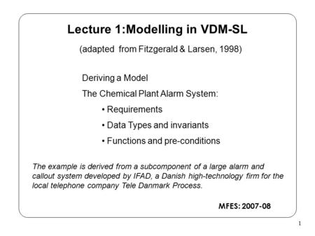 1 Lecture 1:Modelling in VDM-SL (adapted from Fitzgerald & Larsen, 1998) Deriving a Model The Chemical Plant Alarm System: Requirements Data Types and.