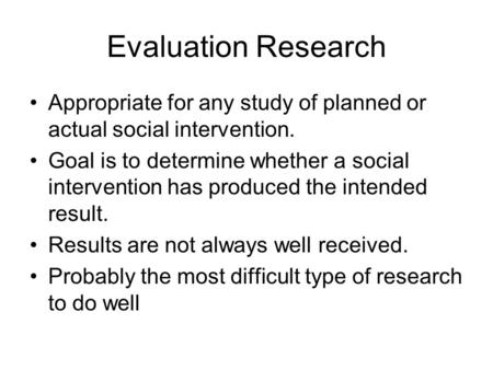 Evaluation Research Appropriate for any study of planned or actual social intervention. Goal is to determine whether a social intervention has produced.