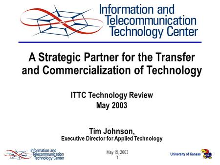 May 19, 2003 1 A Strategic Partner for the Transfer and Commercialization of Technology ITTC Technology Review May 2003 Tim Johnson, Executive Director.