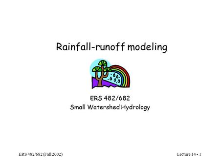 Lecture 14 - 1 ERS 482/682 (Fall 2002) Rainfall-runoff modeling ERS 482/682 Small Watershed Hydrology.