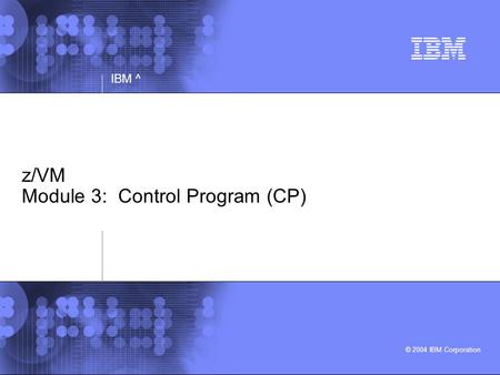 © 2004 IBM Corporation IBM ^ z/VM Module 3: Control Program (CP)