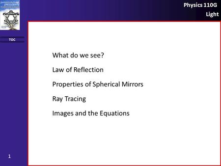 Physics 110G Light TOC 1 What do we see? Law of Reflection Properties of Spherical Mirrors Ray Tracing Images and the Equations.