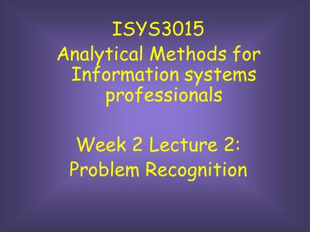 ISYS3015 Analytical Methods for Information systems professionals Week 2 Lecture 2: Problem Recognition.