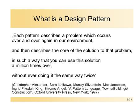 5/08 What is a Design Pattern „Each pattern describes a problem which occurs over and over again in our environment, and then describes the core of the.