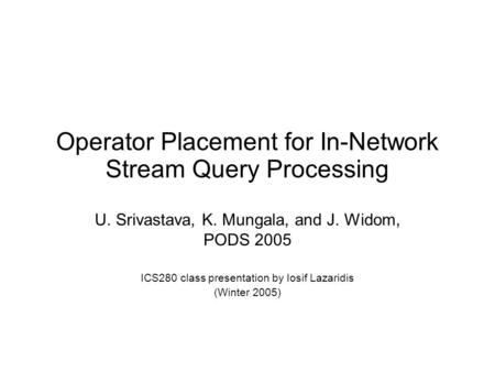 Operator Placement for In-Network Stream Query Processing U. Srivastava, K. Mungala, and J. Widom, PODS 2005 ICS280 class presentation by Iosif Lazaridis.