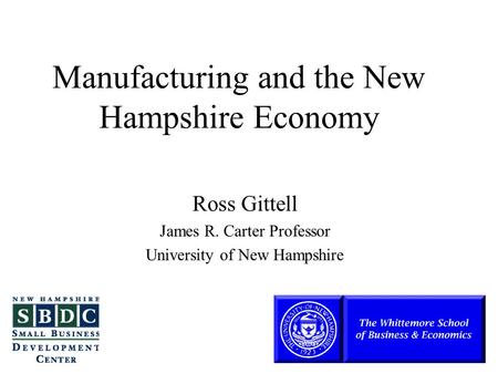 Manufacturing and the New Hampshire Economy Ross Gittell James R. Carter Professor University of New Hampshire.